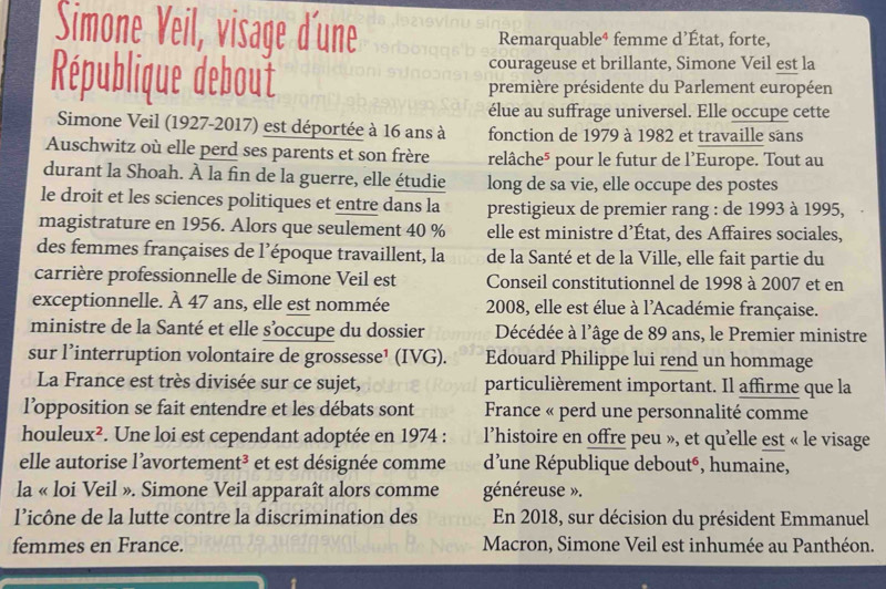 Simone Veil, visage d'une Remarquable⁴ femme d’État, forte,
courageuse et brillante, Simone Veil est la
République debout première présidente du Parlement européen
élue au suffrage universel. Elle occupe cette
Simone Veil (1927-2017) est déportée à 16 ans à fonction de 1979 à 1982 et travaille sans
Auschwitz où elle perd ses parents et son frère relâche* pour le futur de l'Europe. Tout au
durant la Shoah. À la fin de la guerre, elle étudie long de sa vie, elle occupe des postes
le droit et les sciences politiques et entre dans la prestigieux de premier rang : de 1993 à 1995,
magistrature en 1956. Alors que seulement 40 % elle est ministre d’État, des Affaires sociales,
des femmes françaises de l'époque travaillent, la de la Santé et de la Ville, elle fait partie du
carrière professionnelle de Simone Veil est Conseil constitutionnel de 1998 à 2007 et en
exceptionnelle. À 47 ans, elle est nommée  2008, elle est élue à l'Académie française.
ministre de la Santé et elle s’occupe du dossier Décédée à l'âge de 89 ans, le Premier ministre
sur l’interruption volontaire de grossesse¹ (IVG). Edouard Philippe lui rend un hommage
La France est très divisée sur ce sujet, particulièrement important. Il affirme que la
l’opposition se fait entendre et les débats sont  France « perd une personnalité comme
houle ux^2 *. Une loi est cependant adoptée en 1974 : l’histoire en offre peu », et qu'elle est « le visage
elle autorise l’avorteme nt^3 et est désignée comme  d'une République debouté, humaine,
la « loi Veil ». Simone Veil apparaît alors comme généreuse ».
l’icône de la lutte contre la discrimination des En 2018, sur décision du président Emmanuel
femmes en France.  Macron, Simone Veil est inhumée au Panthéon.