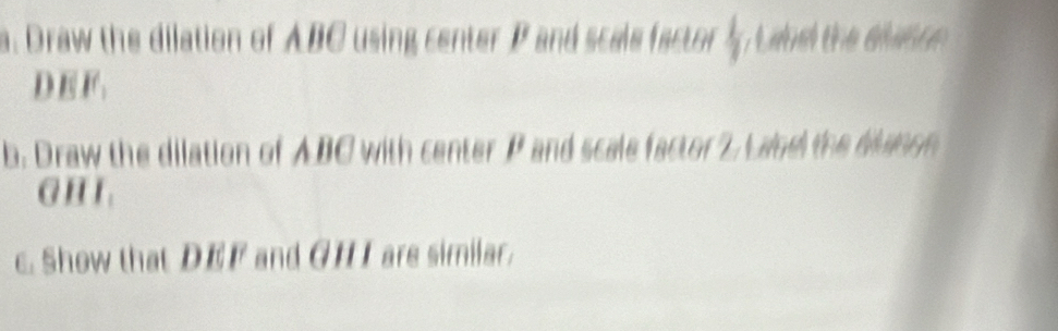 Draw the dilation of ABC using center P and scals factor  1/7  atd the aun c
DEF. 
b. Draw the dilation of ABC with center P and scale factor 2. Land the blunon 
G H I 
c. Show that DEF and GH I are similar.