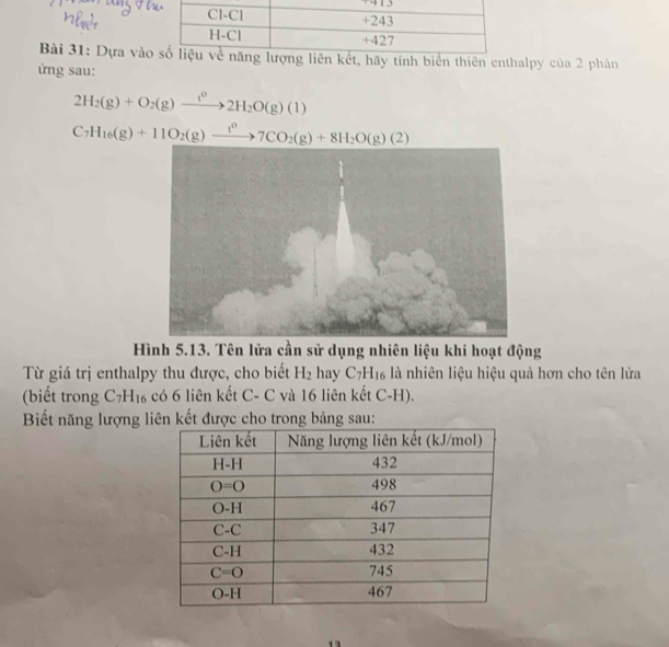 Dựa vàot, hãy tính biển thiên enthalpy của 2 phản
ứng sau:
2H_2(g)+O_2(g)to 2H_2O(g)(1)
C_7H_16(g)+11O_2(g)xrightarrow t^07CO_2(g)+8H_2O(g)(2)
Hình 5.13. Tên lửa cần sử dụng nhiên liệu khi hoạt động
Từ giá trị enthalpy thu được, cho biết H_2 hay C_7H_16 là nhiên liệu hiệu quả hơn cho tên lửa
(biết trong C_7H_16 có 6 liên kết C- C và 16 liên kết C-H).
Biết năng lượng liên kết được cho trong bảng sau:
1