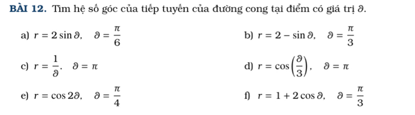 Tìm hệ số góc của tiếp tuyến của đường cong tại điểm có giá trị 9. 
a) r=2sin θ , θ = π /6  r=2-sin θ , a= π /3 
b) 
c) r= 1/8 . 8=π r=cos ( θ /3 ). partial =π
d) 
e) r=cos 2θ , a= π /4  r=1+2cos θ , a= π /3 
f)