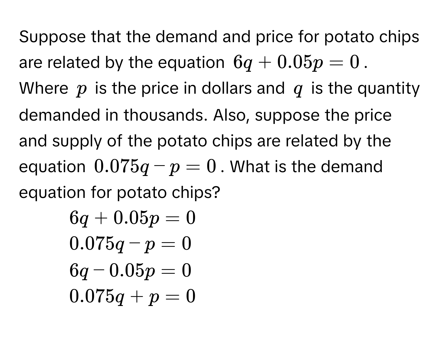 Suppose that the demand and price for potato chips are related by the equation $6q + 0.05p = 0$. Where $p$ is the price in dollars and $q$ is the quantity demanded in thousands. Also, suppose the price and supply of the potato chips are related by the equation $0.075q - p = 0$. What is the demand equation for potato chips?

1) $6q + 0.05p = 0$
2) $0.075q - p = 0$
3) $6q - 0.05p = 0$
4) $0.075q + p = 0$