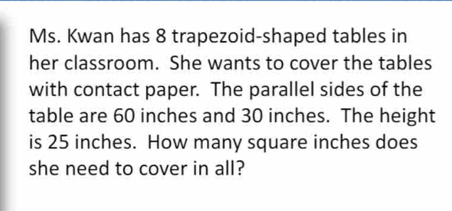 Ms. Kwan has 8 trapezoid-shaped tables in 
her classroom. She wants to cover the tables 
with contact paper. The parallel sides of the 
table are 60 inches and 30 inches. The height 
is 25 inches. How many square inches does 
she need to cover in all?