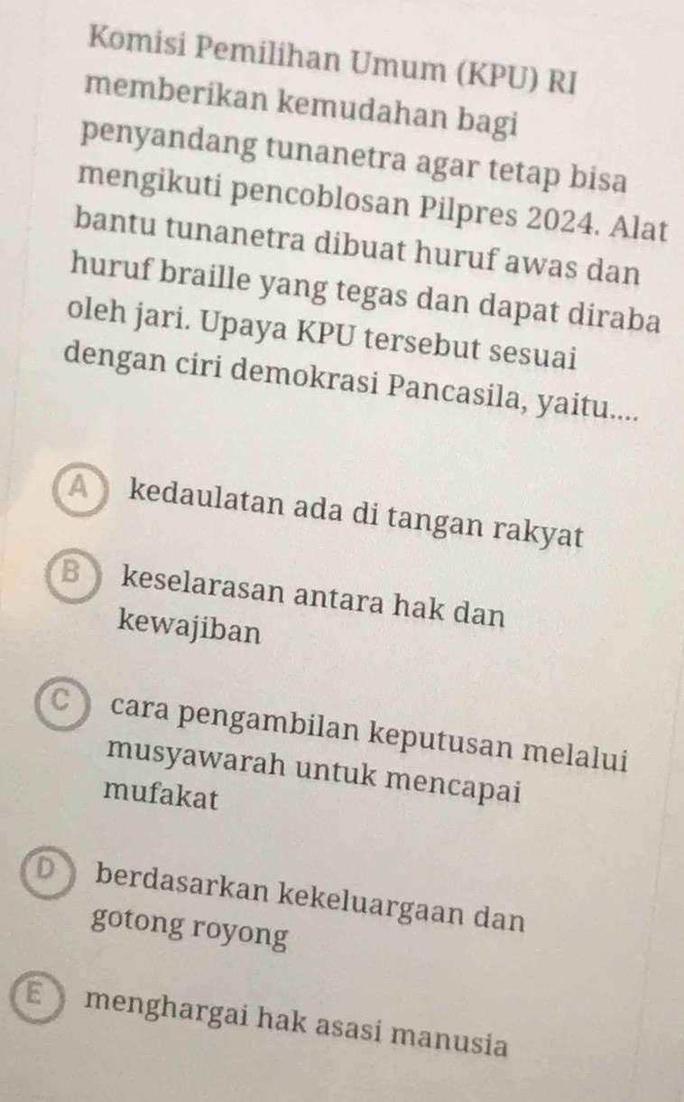 Komisi Pemilihan Umum (KPU) RI
memberikan kemudahan bagi
penyandang tunanetra agar tetap bisa
mengikuti pencoblosan Pilpres 2024. Alat
bantu tunanetra dibuat huruf awas dan
huruf braille yang tegas dan dapat diraba
oleh jari. Upaya KPU tersebut sesuai
dengan ciri demokrasi Pancasila, yaitu....
A kedaulatan ada di tangan rakyat
B keselarasan antara hak dan
kewajiban
C cara pengambilan keputusan melalui
musyawarah untuk mencapai
mufakat
D berdasarkan kekeluargaan dan
gotong royong
É menghargai hak asasí manusia