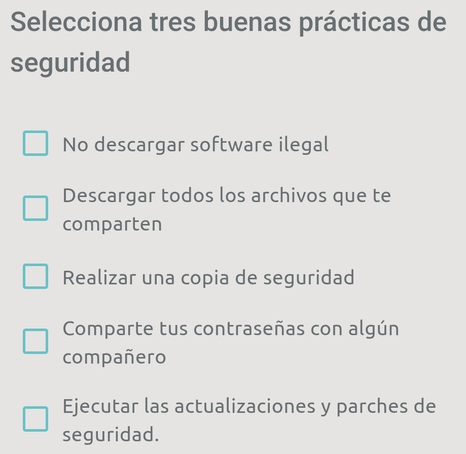 Selecciona tres buenas prácticas de
seguridad
No descargar software ilegal
Descargar todos los archivos que te
comparten
Realizar una copia de seguridad
Comparte tus contraseñas con algún
compañero
Ejecutar las actualizaciones y parches de
seguridad.