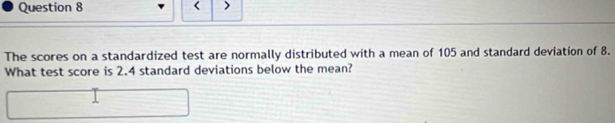 < > 
The scores on a standardized test are normally distributed with a mean of 105 and standard deviation of 8. 
What test score is 2.4 standard deviations below the mean?