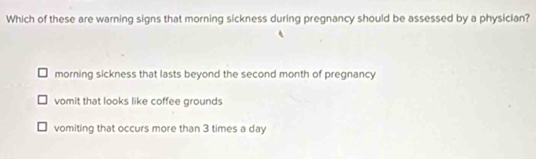 Which of these are warning signs that morning sickness during pregnancy should be assessed by a physician?
morning sickness that lasts beyond the second month of pregnancy
vomit that looks like coffee grounds
vomiting that occurs more than 3 times a day