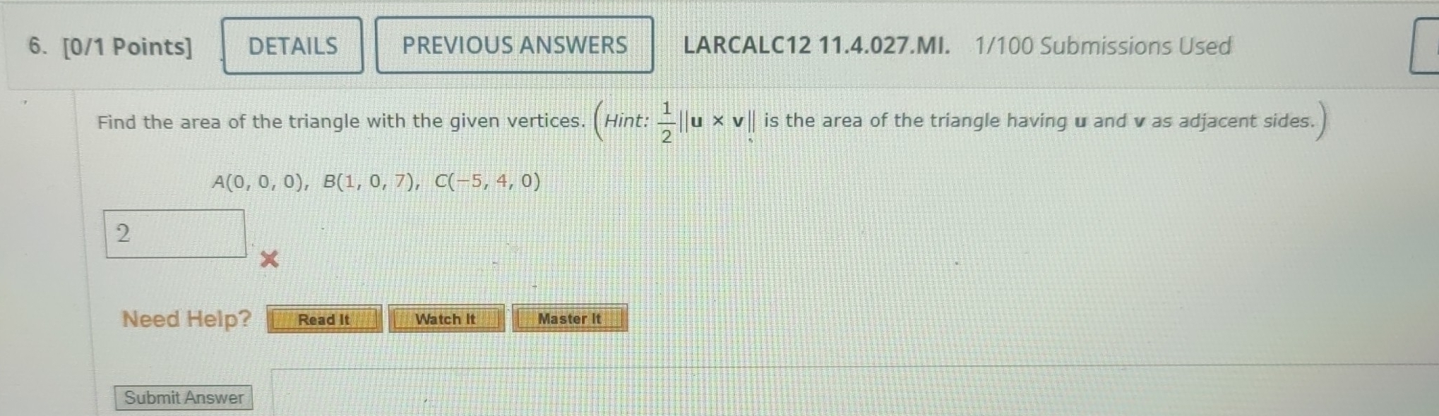 DETAILS PREVIOUS ANSWERS LARCALC12 11.4.027.MI. 1/100 Submissions Used 
Find the area of the triangle with the given vertices. (Hint: 1/2 ||u* v||. is the area of the triangle having u and v as adjacent sides.
A(0,0,0), B(1,0,7), C(-5,4,0)
2 
∠ 
Need Help? Read It Watch It Master it 
Submit Answer