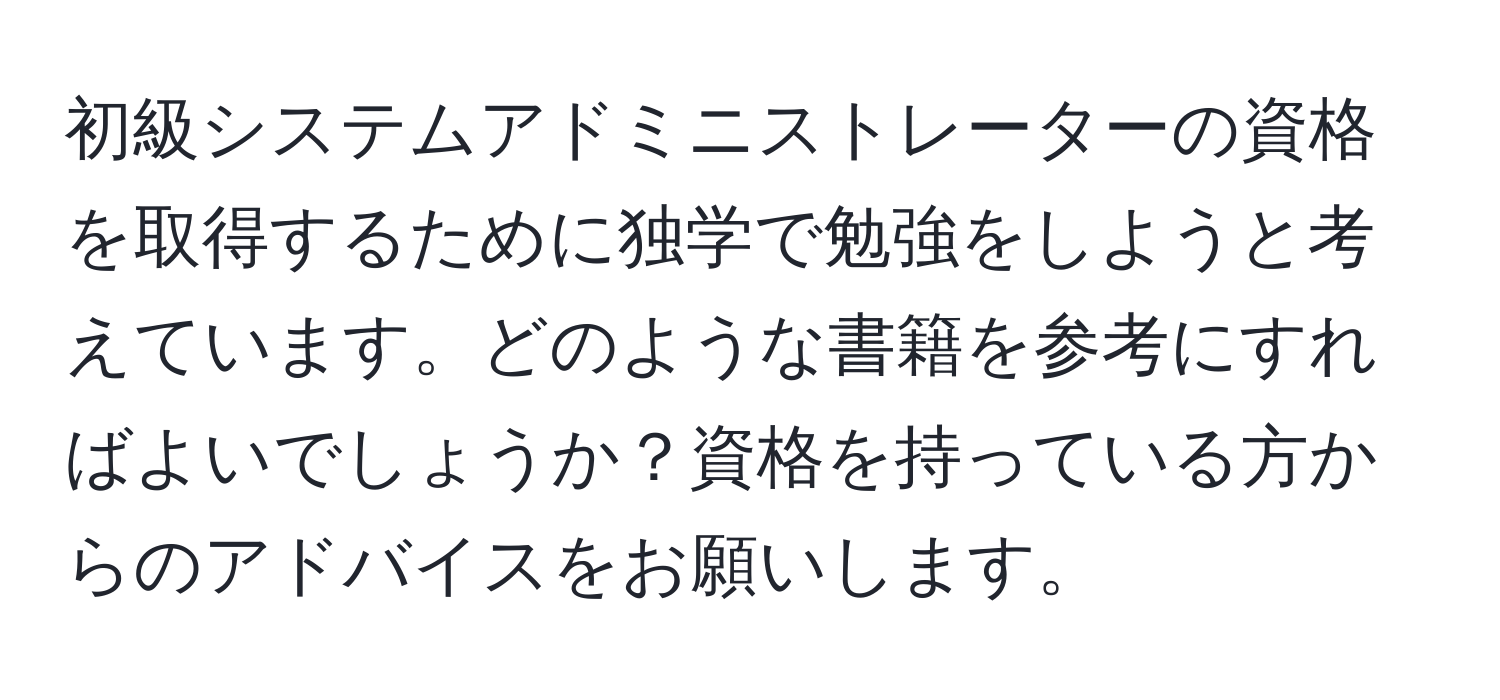 初級システムアドミニストレーターの資格を取得するために独学で勉強をしようと考えています。どのような書籍を参考にすればよいでしょうか？資格を持っている方からのアドバイスをお願いします。