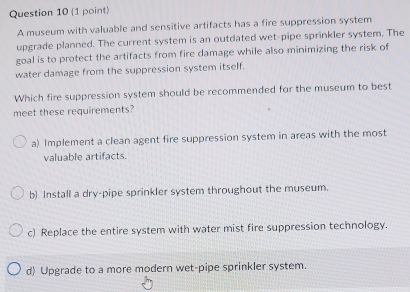 A museum with valuable and sensitive artifacts has a fire suppression system
upgrade planned. The current system is an outdated wet-pipe sprinkler system. The
goal is to protect the artifacts from fire damage while also minimizing the risk of
water damage from the suppression system itself.
Which fire suppression system should be recommended for the museum to best
meet these requirements?
a) Implement a clean agent fire suppression system in areas with the most
valuable artifacts.
b) Install a dry-pipe sprinkler system throughout the museum.
c) Replace the entire system with water mist fire suppression technology.
d) Upgrade to a more modern wet-pipe sprinkler system.