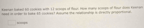 Keenan baked 60 cookies with 12 scoops of flour, How many scoops of flour does Keenan 
need in order to bake 65 cookies? Assume the relationship is directly proportional. 
scoops