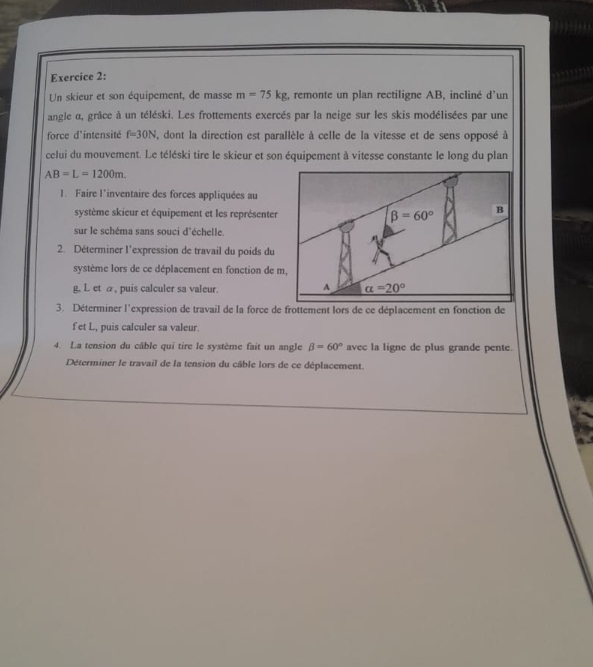 Un skieur et son équipement, de masse m=75kg :, remonte un plan rectiligne AB, incliné d'un
angle α, grâce à un téléski. Les frottements exercés par la neige sur les skis modélisées par une
force d'intensité f=30N , dont la direction est parallèle à celle de la vitesse et de sens opposé à
celui du mouvement. Le téléski tire le skieur et son équipement à vitesse constante le long du plan
AB=L=1200m.
1. Faire l'inventaire des forces appliquées au
système skieur et équipement et les représenter
sur le schéma sans souci d'échelle.
2. Déterminer l'expression de travail du poids du
système lors de ce déplacement en fonction de m,
g, L et a , puis calculer sa valeur.
f et L., puis calculer sa valeur.
4. La tension du câble qui tire le système fait un angle beta =60° avec la ligne de plus grande pente.
Déterminer le travail de la tension du câble lors de ce déplacement.