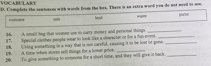 VOCABULARY
D. Complete the sentences with words from the box. There is an extra word you do not need to use.
custome sale lend waste purse
16. A small bag that women use to carry money and personal things._
17. Special clothes people wear to look like a character or for a fun event._
18. Using something in a way that is not careful, causing it to be lost or gone._
19. A time when stores sell things for a lower price._
20. To give something to someone for a short time, and they will give it back._