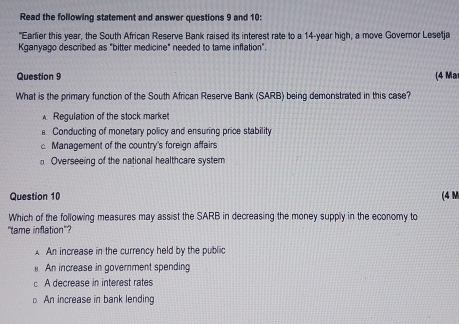 Read the following statement and answer questions 9 and 10:
"Earlier this year, the South African Reserve Bank raised its interest rate to a 14-year high, a move Governor Lesetja
Kganyago described as "bitter medicine" needed to tame inflation".
Question 9 (4 Ma
What is the primary function of the South African Reserve Bank (SARB) being demonstrated in this case?
Regulation of the stock market. Conducting of monetary policy and ensuring price stability
c Management of the country's foreign affairs
Overseeing of the national healthcare system
Question 10 (4 M
Which of the following measures may assist the SARB in decreasing the money supply in the economy to
"tame inflation"?
A An increase in the currency held by the public
An increase in goverment spending
c. A decrease in interest rates
An increase in bank lending