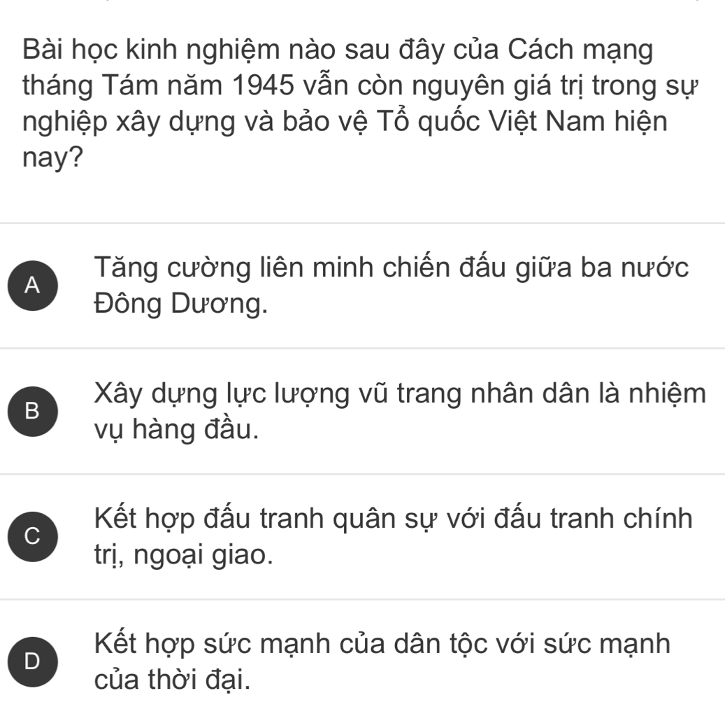 Bài học kinh nghiệm nào sau đây của Cách mạng
tháng Tám năm 1945 vẫn còn nguyên giá trị trong sự
nghiệp xây dựng và bảo vệ Tổ quốc Việt Nam hiện
nay?
Tăng cường liên minh chiến đấu giữa ba nước
A
Đông Dương.
B
Xây dựng lực lượng vũ trang nhân dân là nhiệm
vụ hàng đầu.
C
Kết hợp đấu tranh quân sự với đấu tranh chính
trị, ngoại giao.
D
Kết hợp sức mạnh của dân tộc với sức mạnh
của thời đại.