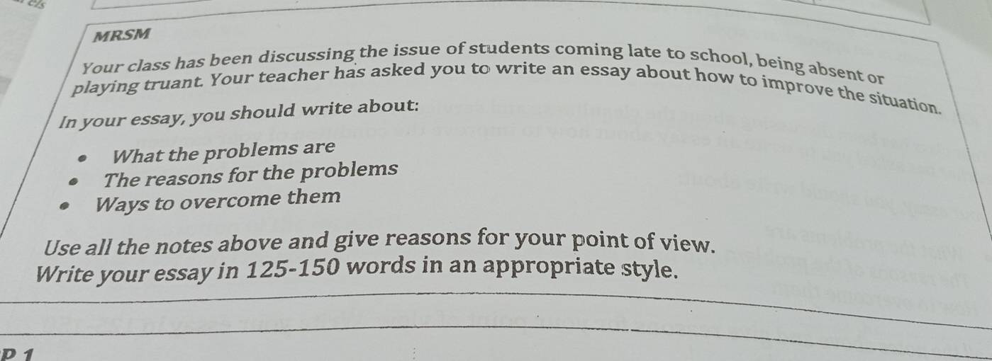 MRSM 
Your class has been discussing the issue of students coming late to school, being absent or 
playing truant. Your teacher has asked you to write an essay about how to improve the situation. 
In your essay, you should write about: 
What the problems are 
The reasons for the problems 
Ways to overcome them 
Use all the notes above and give reasons for your point of view. 
Write your essay in 125-150 words in an appropriate style.