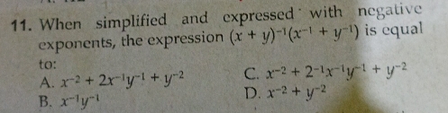 When simplified and expressed with negative
exponents, the expression (x+y)^-1(x^(-1)+y^(-1)) is equal
to:
C. x^(-2)+2^(-1)x^(-1)y^(-1)+y^(-2)
A. x^(-2)+2x^(-1)y^(-1)+y^(-2) D. x^(-2)+y^(-2)
B. x^(-1)y^(-1)