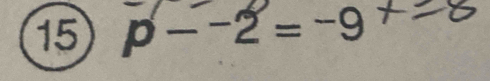 15 p − −2 = -9 + -