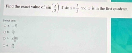 Find the exact value of sin ( x/2 ) i f sin x= 3/5  and x is in the first quadrant.
Select one:
a. - 25/7 
b.  25/T 
c.  sqrt((10))/10 
d. _(25)^(24)