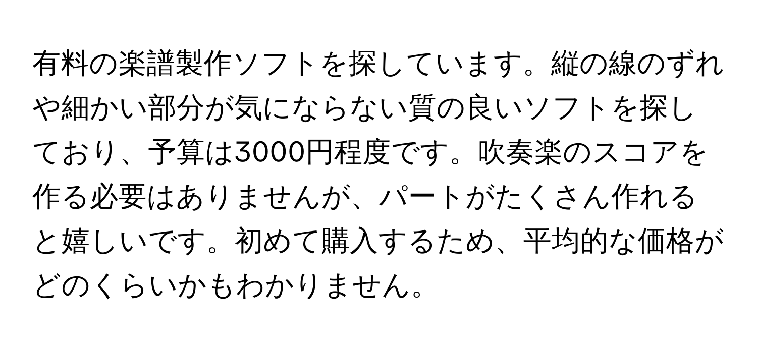 有料の楽譜製作ソフトを探しています。縦の線のずれや細かい部分が気にならない質の良いソフトを探しており、予算は3000円程度です。吹奏楽のスコアを作る必要はありませんが、パートがたくさん作れると嬉しいです。初めて購入するため、平均的な価格がどのくらいかもわかりません。