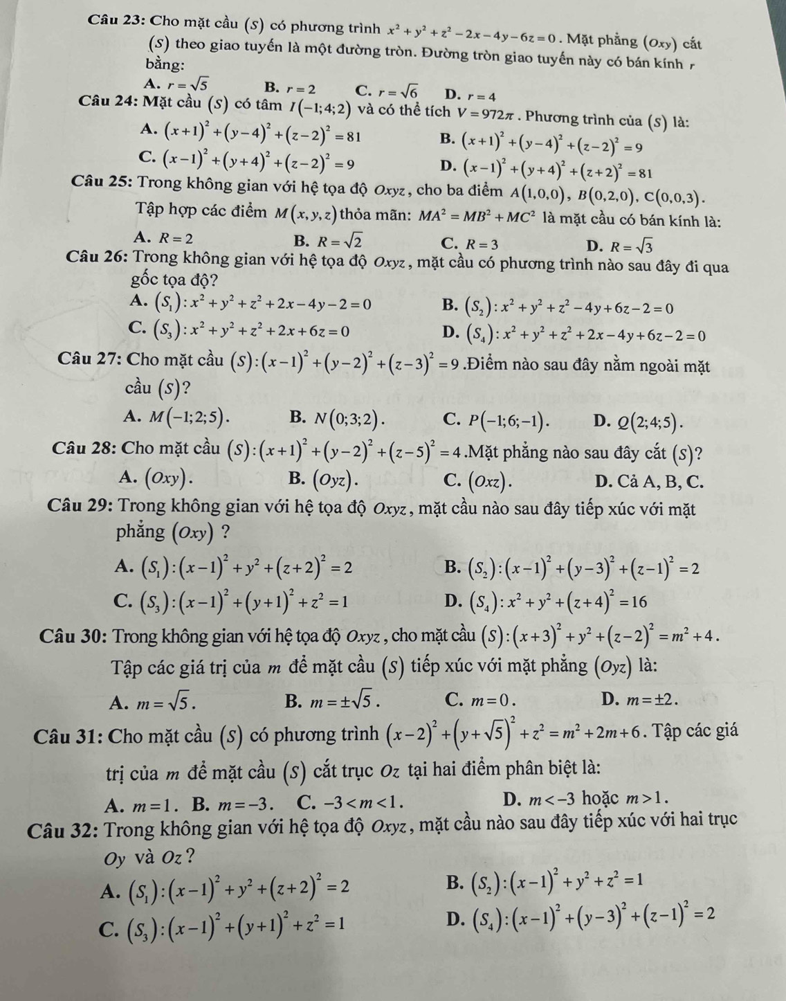 Cho mặt cầu (5) có phương trình x^2+y^2+z^2-2x-4y-6z=0 Mặt phẳng (Oxy) ) cất
(S) theo giao tuyến là một đường tròn. Đường tròn giao tuyến này có bán kính 7
bằng:
A. r=sqrt(5) B. r=2 C. r=sqrt(6) D. r=4
Câu 24: Mặt cầu (S) có tâm I(-1;4;2) và có thể tích V=972π. Phương trình của (s) là:
A. (x+1)^2+(y-4)^2+(z-2)^2=81
B. (x+1)^2+(y-4)^2+(z-2)^2=9
C. (x-1)^2+(y+4)^2+(z-2)^2=9
D. (x-1)^2+(y+4)^2+(z+2)^2=81
Câu 25: Trong không gian với hệ tọa độ Oxyz, cho ba điểm A(1,0,0),B(0,2,0),C(0,0,3).
Tập hợp các điểm M(x,y,z) thỏa mãn: MA^2=MB^2+MC^2 là mặt cầu có bán kính là:
A. R=2 B. R=sqrt(2) C. R=3 D. R=sqrt(3)
Câu 26: Trong không gian với hệ tọa độ Oxyz , mặt cầu có phương trình nào sau đây đi qua
gốc tọa độ?
A. (S_1):x^2+y^2+z^2+2x-4y-2=0 B. (S_2):x^2+y^2+z^2-4y+6z-2=0
C. (S_3):x^2+y^2+z^2+2x+6z=0 D. (S_4):x^2+y^2+z^2+2x-4y+6z-2=0
Câu 27: Cho mặt cầu (S):(x-1)^2+(y-2)^2+(z-3)^2=9.Điểm nào sau đây nằm ngoài mặt
cầu (s)?
A. M(-1;2;5). B. N(0;3;2). C. P(-1;6;-1). D. Q(2;4;5).
Câu 28: Cho mặt cầu (S):(x+1)^2+(y-2)^2+(z-5)^2=4.Mặt phẳng nào sau đây cắt (S)?
A. (Oxy). B. (Oyz). C. (Oxz). D. Cả A, B, C.
Câu 29: Trong không gian với hệ tọa độ Oxyz, mặt cầu nào sau đây tiếp xúc với mặt
phẳng (Oxy) ?
A. (S_1):(x-1)^2+y^2+(z+2)^2=2 B. (S_2):(x-1)^2+(y-3)^2+(z-1)^2=2
C. (S_3):(x-1)^2+(y+1)^2+z^2=1 D. (S_4):x^2+y^2+(z+4)^2=16
Câu 30: Trong không gian với hệ tọa độ Oxyz , cho mặt cầu (S):(x+3)^2+y^2+(z-2)^2=m^2+4.
Tập các giá trị của m để mặt cầu (S) tiếp xúc với mặt phẳng (Oyz) là:
A. m=sqrt(5). B. m=± sqrt(5). C. m=0. D. m=± 2.
Câu 31: Cho mặt cầu (S) có phương trình (x-2)^2+(y+sqrt(5))^2+z^2=m^2+2m+6. Tập các giá
trị của m đề mặt cầu (S) cắt trục Oz tại hai điểm phân biệt là:
A. m=1. B. m=-3 C. -3 D. m hoặc m>1.
Câu 32: Trong không gian với hệ tọa độ Oxyz, mặt cầu nào sau đây tiếp xúc với hai trục
Oy và Oz ?
A. (S_1):(x-1)^2+y^2+(z+2)^2=2
B. (S_2):(x-1)^2+y^2+z^2=1
C. (S_3):(x-1)^2+(y+1)^2+z^2=1
D. (S_4):(x-1)^2+(y-3)^2+(z-1)^2=2