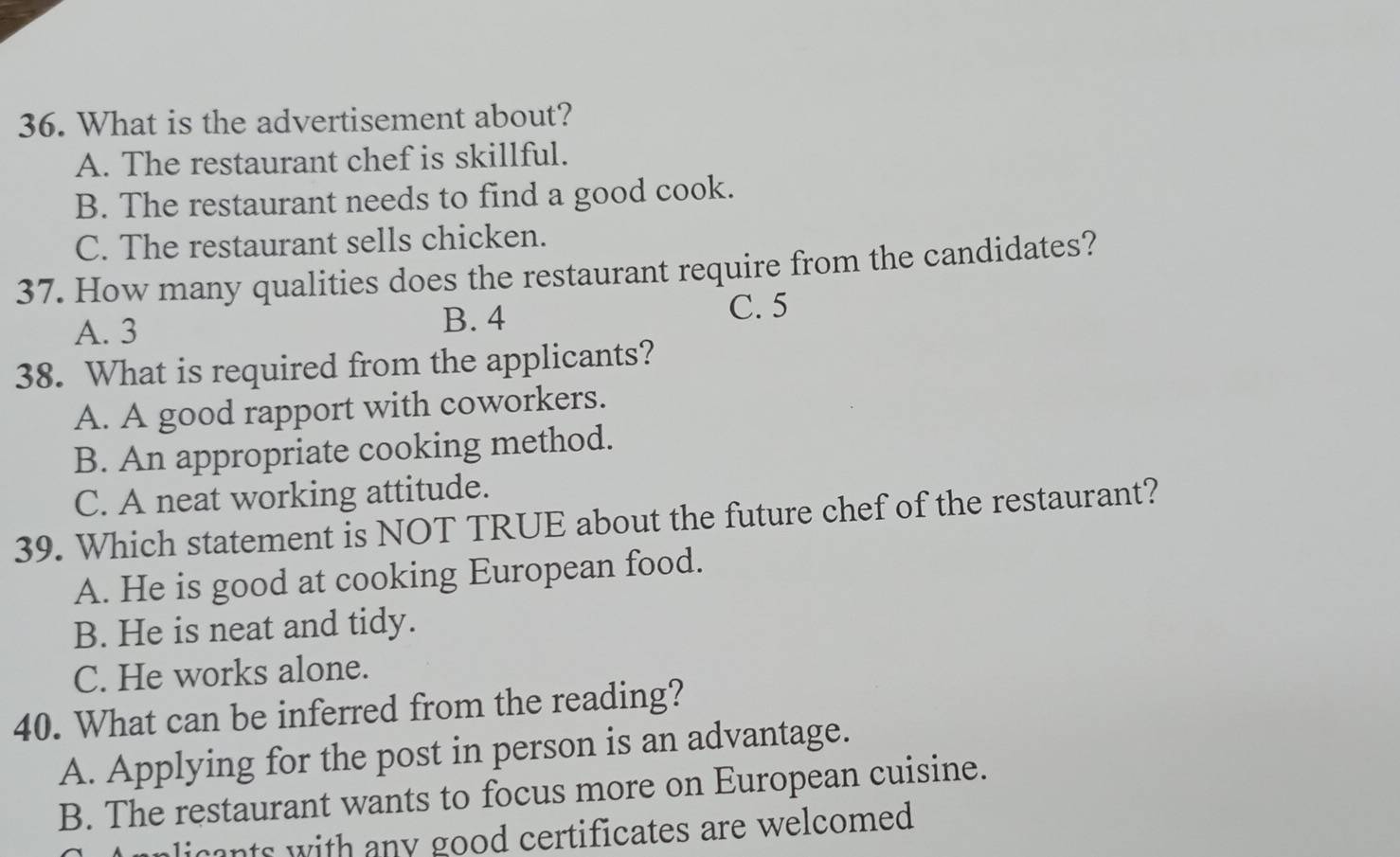 What is the advertisement about?
A. The restaurant chef is skillful.
B. The restaurant needs to find a good cook.
C. The restaurant sells chicken.
37. How many qualities does the restaurant require from the candidates?
A. 3 B. 4 C. 5
38. What is required from the applicants?
A. A good rapport with coworkers.
B. An appropriate cooking method.
C. A neat working attitude.
39. Which statement is NOT TRUE about the future chef of the restaurant?
A. He is good at cooking European food.
B. He is neat and tidy.
C. He works alone.
40. What can be inferred from the reading?
A. Applying for the post in person is an advantage.
B. The restaurant wants to focus more on European cuisine.
licants with any good certificates are welcomed .