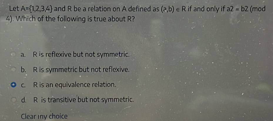 Let A= 1,2,3,4 and R be a relation on A defined as (a,b)∈ R if and only if a2=b2 (mod
4). Which of the following is true about R?
a. R is reflexive but not symmetric.
b. R is symmetric but not reflexive.
c. R is an equivalence relation.
d. R is transitive but not symmetric.
Clear my choice