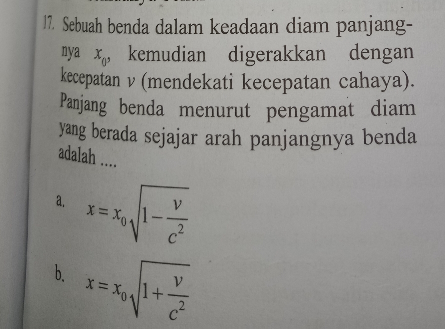 Sebuah benda dalam keadaan diam panjang-
nya x_0 ， kemudian digerakkan dengan
kecepatan ν (mendekati kecepatan cahaya).
Panjang benda menurut pengamat diam
yang berada sejajar arah panjangnya benda
adalah ....
a. x=x_0sqrt(1-frac v)c^2
b. x=x_0sqrt(1+frac v)c^2