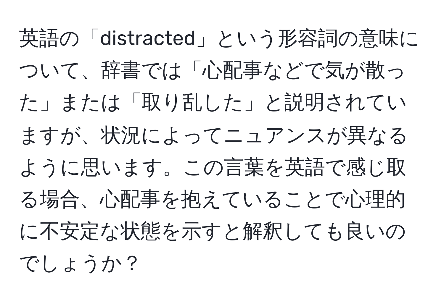 英語の「distracted」という形容詞の意味について、辞書では「心配事などで気が散った」または「取り乱した」と説明されていますが、状況によってニュアンスが異なるように思います。この言葉を英語で感じ取る場合、心配事を抱えていることで心理的に不安定な状態を示すと解釈しても良いのでしょうか？