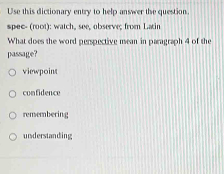 Use this dictionary entry to help answer the question.
spec- (root): watch, see, observe; from Latin
What does the word perspective mean in paragraph 4 of the
passage?
viewpoint
confidence
remembering
understanding