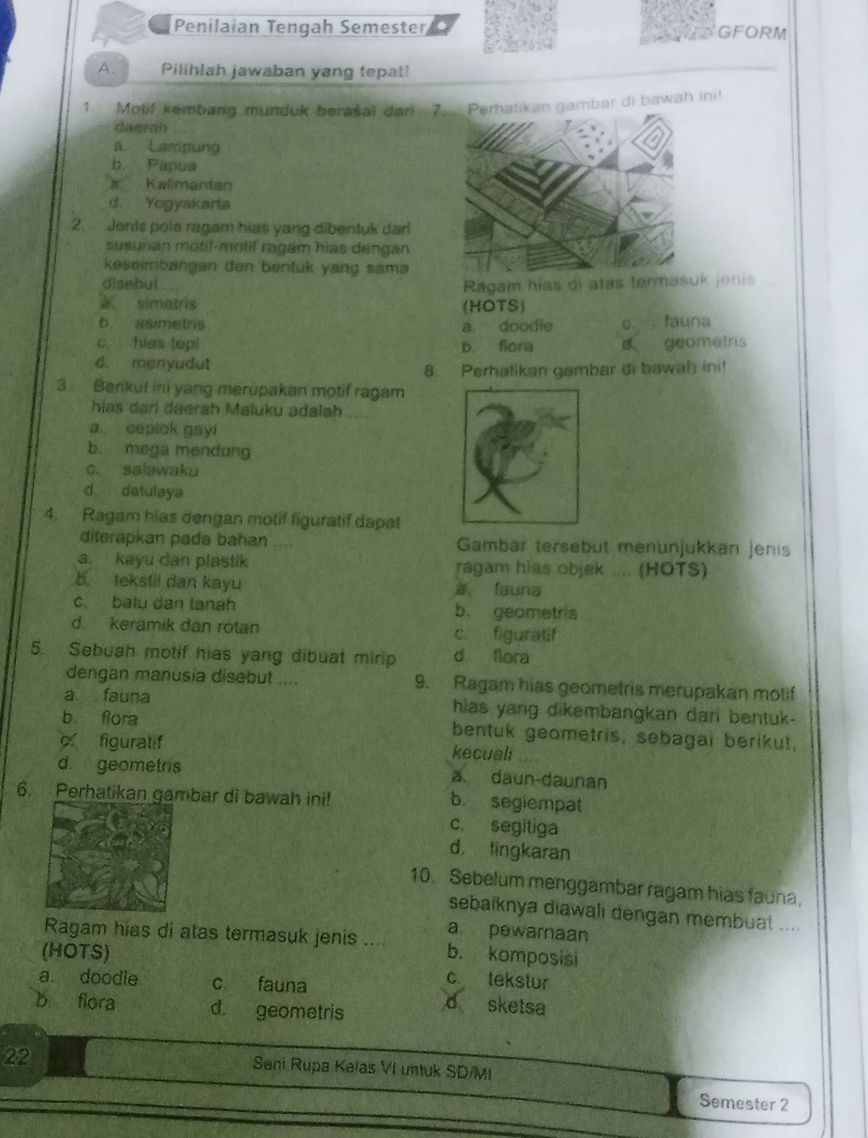 Penilaian Tengah Semester GFORM
A. Pilihlah jawaban yang tepat!
1. Motif kembang munduk berašal dari 7n gambar di bawah ini!
daerah
a. Lampung
b. Papua
Kalimantan
d. Yogyakarta
2. Jenis pola ragam hias yang dibentuk dari
susunan motif-motif ragam hias dengan
keseimbangan dan bentuk yang sama
disebut Ragam hias di atas termas jenis
simatris (HOTS)
b asimetris a doodie o fauna
c hias tepl b. flora geometris
d menyudut
8. Perhatikan gambar di bawah ini!
3 Berikut ini yang merupakan motif ragam
hias dari daerah Maluku adalah
a ceplok gayi
b. mega mendung
c. salawaku
d datulaya
4. Ragam hias dengan motif figuratif dapat
diterapkan pada bahan .... Gambar tersebut menunjukkan jenis
a. kayu dan plastik ragam hias objek .... (HOTS)
b. tekstil dan kayu
à fauna
c. batu dan tanah b. geometris
d. keramik dan rotan
c figuratif
5. Sebuah motif hias yang dibuat mirip d. fora
dengan manusia disebut .... 9. Ragam hias geometris merupakan motif
a fauna hias yang dikembangkan dari bentuk-
b flora bentuk geometris, sebagai berikut,
o figuratif
kecuali ....
d geometris
a daun-daunan
6. Perhatikan gambar di bawah ini! b. segiempat
c. segitiga
d. lingkaran
10. Sebelum menggambar ragam hias fauna,
sebaiknya diawali dengan membuat ....
Ragam hias di atas termasuk jenis a
a pewarnaan
(HOTS) b. komposisi
a. doodle c fauna
c tekstur
b flora d. geometris
d sketsa
22
Sani Rupa Kelas VI untuk SD/MI
Semester 2