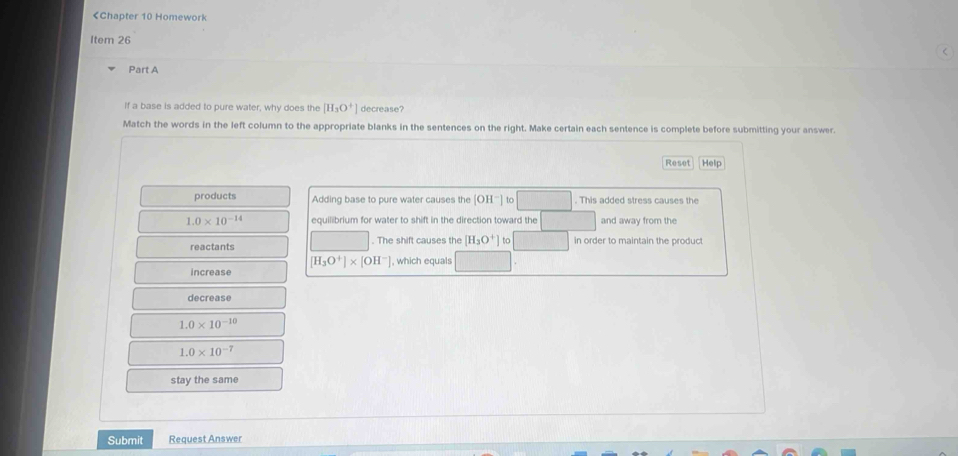 [H_3O^+] decrease? 
Match the words in the left column to the appropriate blanks in the sentences on the right. Make certain each sentence is complete before submitting your answer. 
Reset Help 
products Adding base to pure water causes the [OH^-] to . This added stress causes the
1.0* 10^(-14) equilibrium for water to shift in the direction toward the and away from the 
reactants . The shift causes the [H_3O^+] to in order to maintain the product
[H_3O^+]* [OH^-]
increase , which equals 
decrease
1.0* 10^(-10)
1.0* 10^(-7)
stay the same 
Submit Request Answer