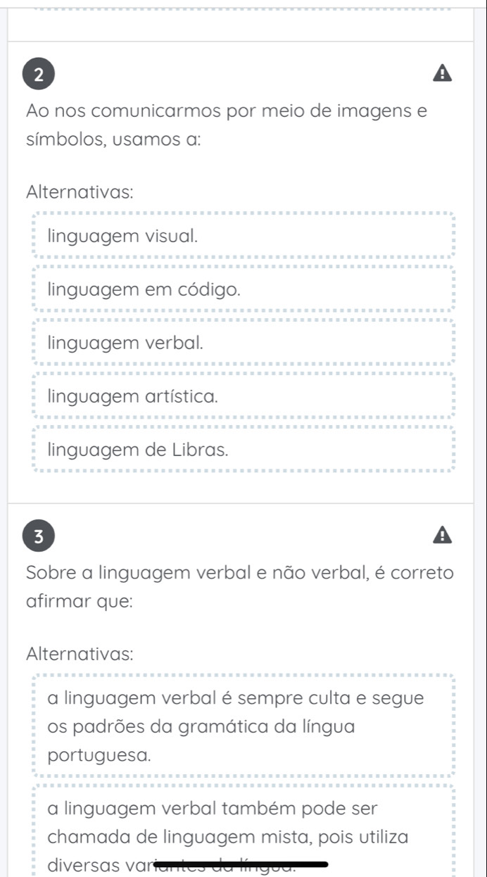 Ao nos comunicarmos por meio de imagens e
símbolos, usamos a:
Alternativas:
linguagem visual.
linguagem em código.
linguagem verbal.
linguagem artística.
linguagem de Libras.
3
Sobre a linguagem verbal e não verbal, é correto
afirmar que:
Alternativas:
a linguagem verbal é sempre culta e segue
os padrões da gramática da língua
portuguesa.
a linguagem verbal também pode ser
chamada de linguagem mista, pois utiliza
diversas var