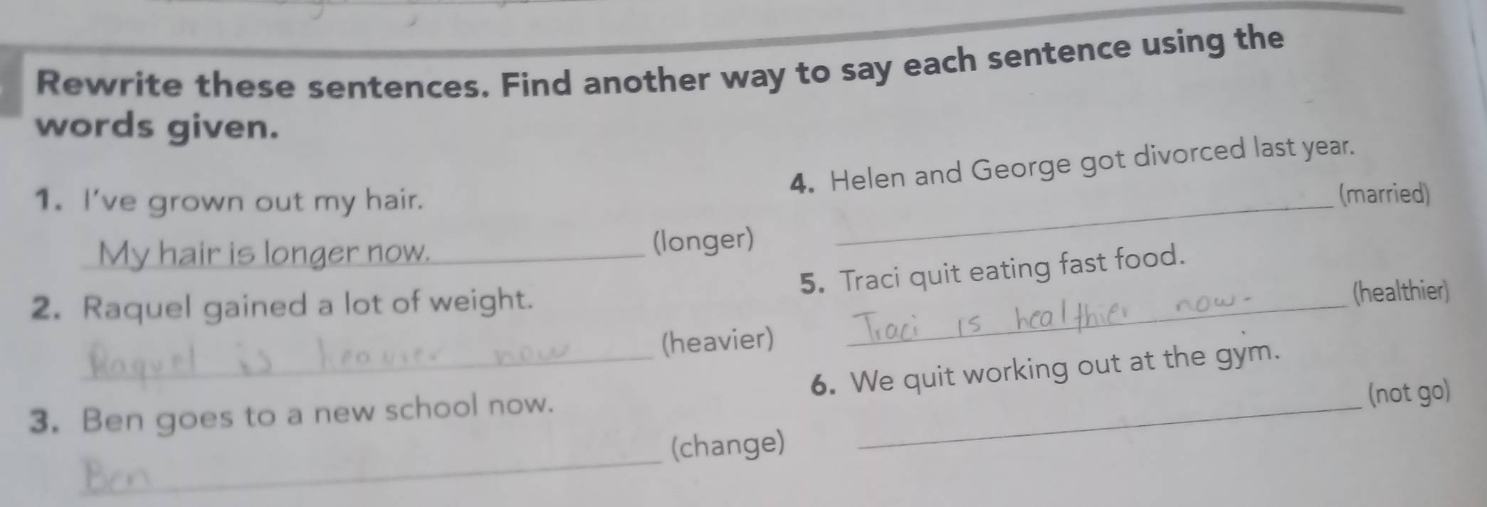 Rewrite these sentences. Find another way to say each sentence using the 
words given. 
4. Helen and George got divorced last year. 
1. I've grown out my hair. 
(married) 
My hair is longer now. (longer) 
_ 
5. Traci quit eating fast food. 
2. Raquel gained a lot of weight. _(healthier) 
_(heavier) 
6. We quit working out at the gym. 
3. Ben goes to a new school now._ 
(not go) 
_ 
(change)