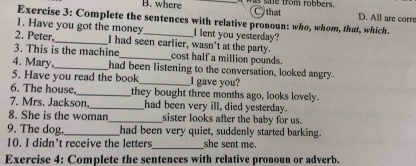 B. where _was safe from robbers.
C. that D. All are corre
Exercise 3: Complete the sentences with relative pronoun: who, whom, that, which.
1. Have you got the money I lent you yesterday?
2. Peter,_ I had seen earlier, wasn’t at the party.
3. This is the machine_ cost half a million pounds.
4. Mary,_ had been listening to the conversation, looked angry.
5. Have you read the book_ I gave you?
6. The house,_ they bought three months ago, looks lovely.
7. Mrs. Jackson,_ had been very ill, died yesterday.
8. She is the woman_ sister looks after the baby for us.
9. The dog,_ had been very quiet, suddenly started barking.
10. I didn’t receive the letters_ she sent me.
Exercise 4: Complete the sentences with relative pronoun or adverb.