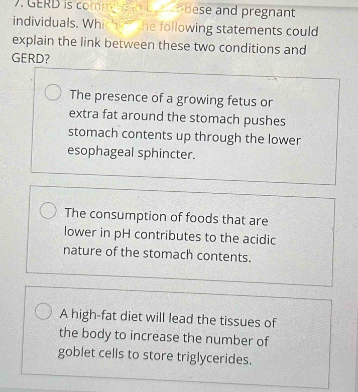 GERD is comm s in b en bese and pregnant
individuals. Which the following statements could
explain the link between these two conditions and
GERD?
The presence of a growing fetus or
extra fat around the stomach pushes
stomach contents up through the lower
esophageal sphincter.
The consumption of foods that are
lower in pH contributes to the acidic
nature of the stomach contents.
A high-fat diet will lead the tissues of
the body to increase the number of
goblet cells to store triglycerides.