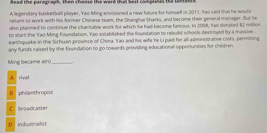 Read the paragraph, then choose the word that best completes the sentence.
A legendary basketball player, Yao Ming envisioned a new future for himself in 2011. Yao said that he would
return to work with his former Chinese team, the Shanghai Sharks, and become their general manager. But he
also planned to continue the charitable work for which he had become famous. In 2008, Yao donated $2 million
to start the Yao Ming Foundation. Yao established the foundation to rebuild schools destroyed by a massive.
earthquake in the Sichuan province of China. Yao and his wife Ye Li paid for all administrative costs, permitting
any funds raised by the foundation to go towards providing educational opportunities for children.
Ming became a(n) _
A rival
B philanthropist
C broadcaster
D industrialist