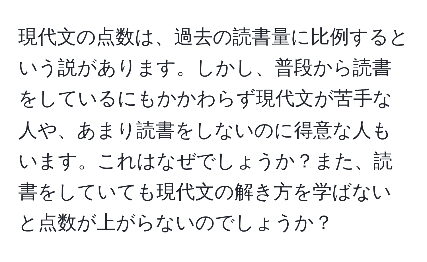 現代文の点数は、過去の読書量に比例するという説があります。しかし、普段から読書をしているにもかかわらず現代文が苦手な人や、あまり読書をしないのに得意な人もいます。これはなぜでしょうか？また、読書をしていても現代文の解き方を学ばないと点数が上がらないのでしょうか？