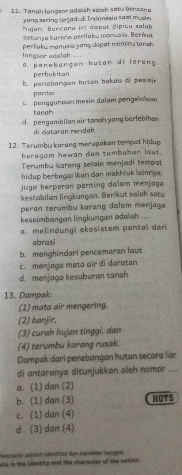 Tanah longsor adalah salah satu bencana
yang sering terjadi di Indonesia saat musim
hujan. Bencana ini dapat dipicu salah
satunya karena perilaku manusia. Berikut
perilaku manusia yang dapat memicu tanah
longsor adalah ....
a. penebangan hutan di lereng
perbukitan
b. penebangan hutan bakau di pesisir
pantai
c. penggunaan mesin dalam pengelolaan
tanah
d. pengambilan air tanah yang berlebihan
di dataran rendah
12. Terumbu karang merupakan tempat hidup
beragam hewan dan tumbuhan laut.
Terumbu karang selain menjadi tempat
hidup berbagai ikan dan makhluk lainnya,
juga berperan penting dalam menjaga
kestabilan lingkungan. Berikut salah satu
peran terumbu karang dalam menjaga
keseimbangan lingkungan adalah ....
a. melindungi ekosistem pantai dari
abrasi
b. menghindari pencemaran laut
c. menjaga mata air di daratan
d. menjaga kesuburan tanah
13. Dampak:
(1) mata air mengering,
(2) banjir,
(3) curah hujan tinggi, dan
(4) terumbu karang rusak.
Dampak dari penebangan hutan secara liar
di antaranya ditunjukkan oleh nomor ....
a. (1) dan (2)
b. (1) dan (3) HOTS
c. (1) dan (4)
d (3) dan (4)
Pancasila adalah identitas dun karakter bangsa.
sila is the identity and the character of the nation.