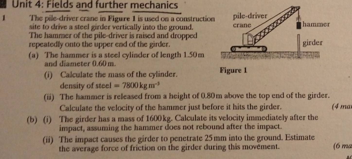 Fields and further mechanics 
1 The pile-driver crane in Figure 1 is used on a constructio 
site to drive a steel girder vertically into the ground. 
The hammer of the pile-driver is raised and dropped 
repeatedly onto the upper end of the girder. 
(a) The hammer is a steel cylinder of length 1.50m
and diameter 0.60 m. 
(i) Calculate the mass of the cylinder. 
density of steel =7800kgm^(-3)
(ii) The hammer is released from a height of 0.80m above the top end of the girder. 
Calculate the velocity of the hammer just before it hits the girder. (4 ma 
(b) (i) The girder has a mass of 1600kg. Calculate its velocity immediately after the 
impact, assuming the hammer does not rebound after the impact. 
(ii) The impact causes the girder to penetrate 25mm into the ground. Estimate 
the average force of friction on the girder during this movement. 
(6 ma 
A