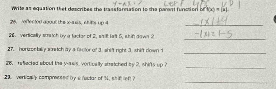 Write an equation that describes the transformation to the parent function of f(x)=|x|. 
25. reflected about the x-axis, shifts up 4
_ 
26. vertically stretch by a factor of 2, shift left 5, shift down 2
_ 
27. horizontally stretch by a factor of 3. shift right 3. shift down 1
_ 
28. reflected about the y-axis, vertically stretched by 2, shifts up 7
_ 
_ 
29. vertically compressed by a factor of ¾, shift left 7