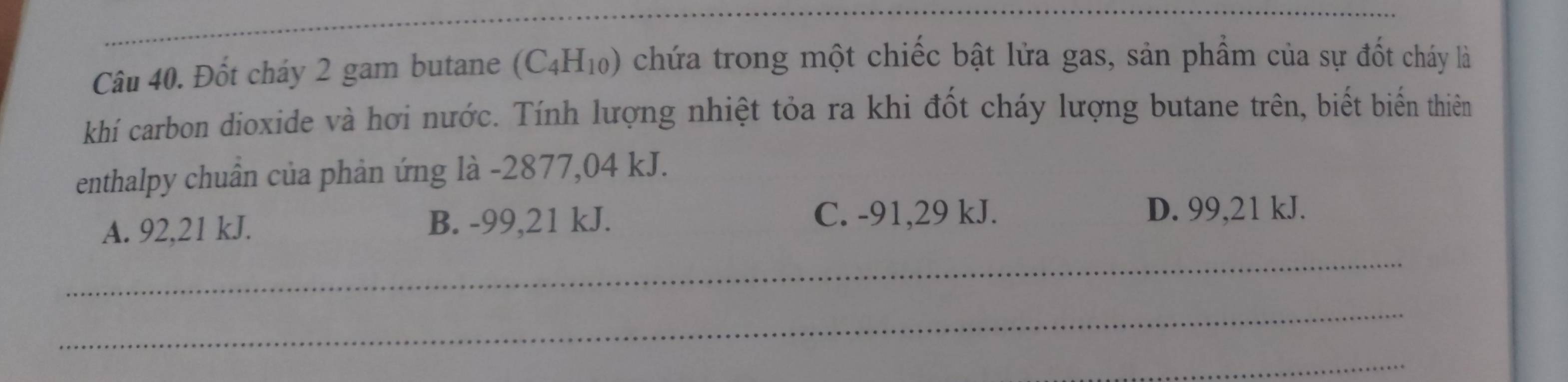 Đốt cháy 2 gam butane (C_4H_10) chứa trong một chiếc bật lửa gas, sản phẩm của sự đốt cháy là
khí carbon dioxide và hơi nước. Tính lượng nhiệt tỏa ra khi đốt cháy lượng butane trên, biết biến thiên
enthalpy chuân của phản ứng là - 2877,04 kJ.
A. 92,21 kJ. B. -99,21 kJ.
C. -91,29 kJ. D. 99,21 kJ.
_
_
_