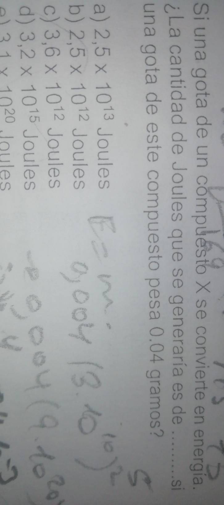 Si una gota de un compuesto X se convierte en energía.
¿La cantidad de Joules que se generaría es de _si
una gota de este compuesto pesa 0.04 gramos?
a) 2,5* 10^(13) Joules
b) 2,5* 10^(12) Joules
c) 3,6* 10^(12) Joules
d) 3,2* 10^(15) Joules
31* 10^(20) Joules