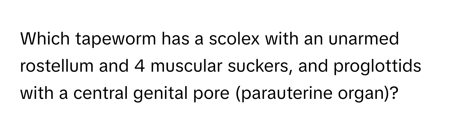 Which tapeworm has a scolex with an unarmed rostellum and 4 muscular suckers, and proglottids with a central genital pore (parauterine organ)?