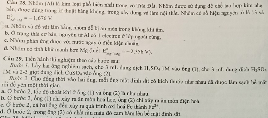 Nhôm (Al) là kim loại phổ biến nhất trong vỏ Trái Đất. Nhôm được sử dụng để chế tạo hợp kim nhẹ,
bền, được dùng trong kĩ thuật hàng không, trong xây dựng và làm nội thất. Nhôm có số hiệu nguyên tử là 13 và
E_Al^(3+)/Al^circ =-1,676V.
a. Nhôm và đồ vật làm bằng nhôm dễ bị ăn mòn trong không khí ẩm.
b. Ở trạng thái cơ bản, nguyên từ Al có 1 electron ở lớp ngoài cùng.
c. Nhôm phản ứng được với nước ngay ở điều kiện chuẩn.
d. Nhôm có tính khử mạnh hơn Mg (biết E_Mg^(2+)/Mg^0=-2,356V).
Câu 29. Tiến hành thí nghiệm theo các bước sau:
Bước 1. Lấy hai ống nghiệm sạch, cho 3 mL dung dịch H_2SO_4 1M vào ống (1), cho 3 mL dung dịch H_2SO_4
1M và 2-3 giọt dung dịch Cư SO_4 vào ống (2).
Bước 2. Cho đồng thời vào hai ống, mỗi ống một đinh sắt có kích thước như nhau đã được làm sạch bề mặt
rồi đề yên một thời gian.
a. Ở bước 2, tốc độ thoát khí ở ống (1) và ống (2) là như nhau.
b. Ở bước 2, ổng (1) chỉ xảy ra ăn mòn hoá học, ổng (2) chỉ xảy ra ăn mòn điện hoá.
c. Ở bước 2, cả hai ống đều xảy ra quá trình oxi hoá Fe thành Fe^(2+).
d. Ở bước 2, trong ống (2) có chất rằn màu đỏ cam bám lên bề mặt định sắt.