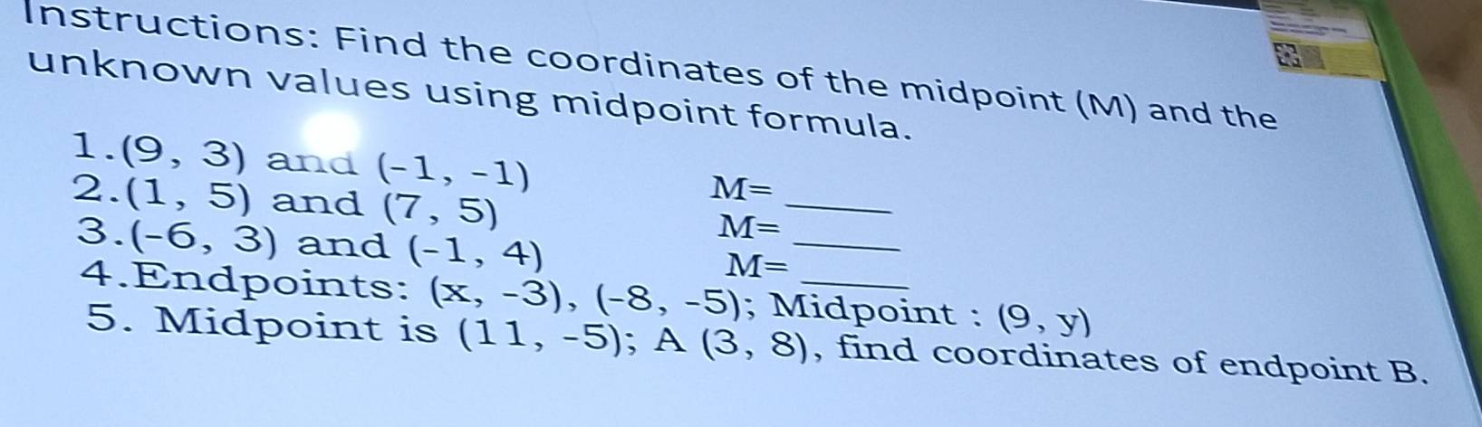 Instructions: Find the coordinates of the midpoint (M) and the 
unknown values using midpoint formula. 
_ 
1. (9,3) and (-1,-1)
2. (1,5) and (7,5)
M=
M=
3. (-6,3) and (-1,4)
_
M=
4.Endpoints: (x,-3), (-8,-5); Midpoint : (9,y)
5. Midpoint is (11,-5); A (3,8) , find coordinates of endpoint B.