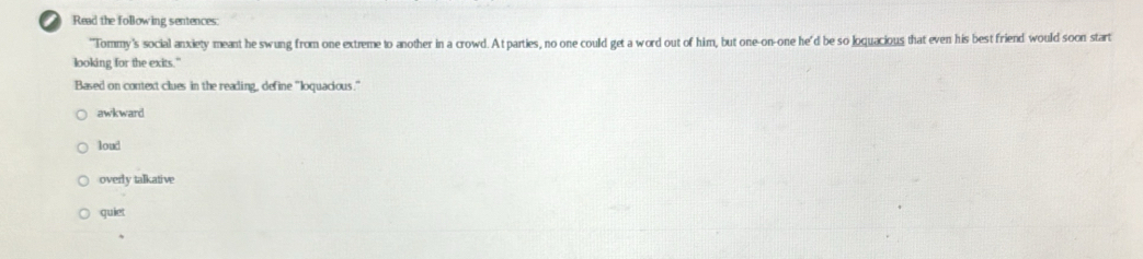 Read the following sentences:
'Tommy's social anxiety meant he swung from one extreme to another in a crowd. A t parties, no one could get a word out of him, but one-on-one he'd be so loquacious that even his best friend would soon start
looking for the exits."
Based on context clues in the reading, define "loquacious."
awkward
loud
overly talkative
quiet