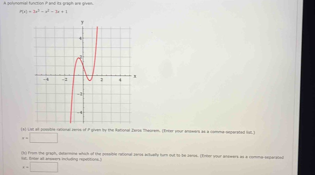 A polynomial function P and its graph are given.
P(x)=3x^3-x^2-3x+1
(a) List all possible rational zeros of P given by the Rational Zeros Theorem. (Enter your answers as a comma-separated list.)
x=□
(b) From the graph, determine which of the possible rational zeros actually turn out to be zeros. (Enter your answers as a comma-separated
list. Enter all answers including repetitions.)
x=□