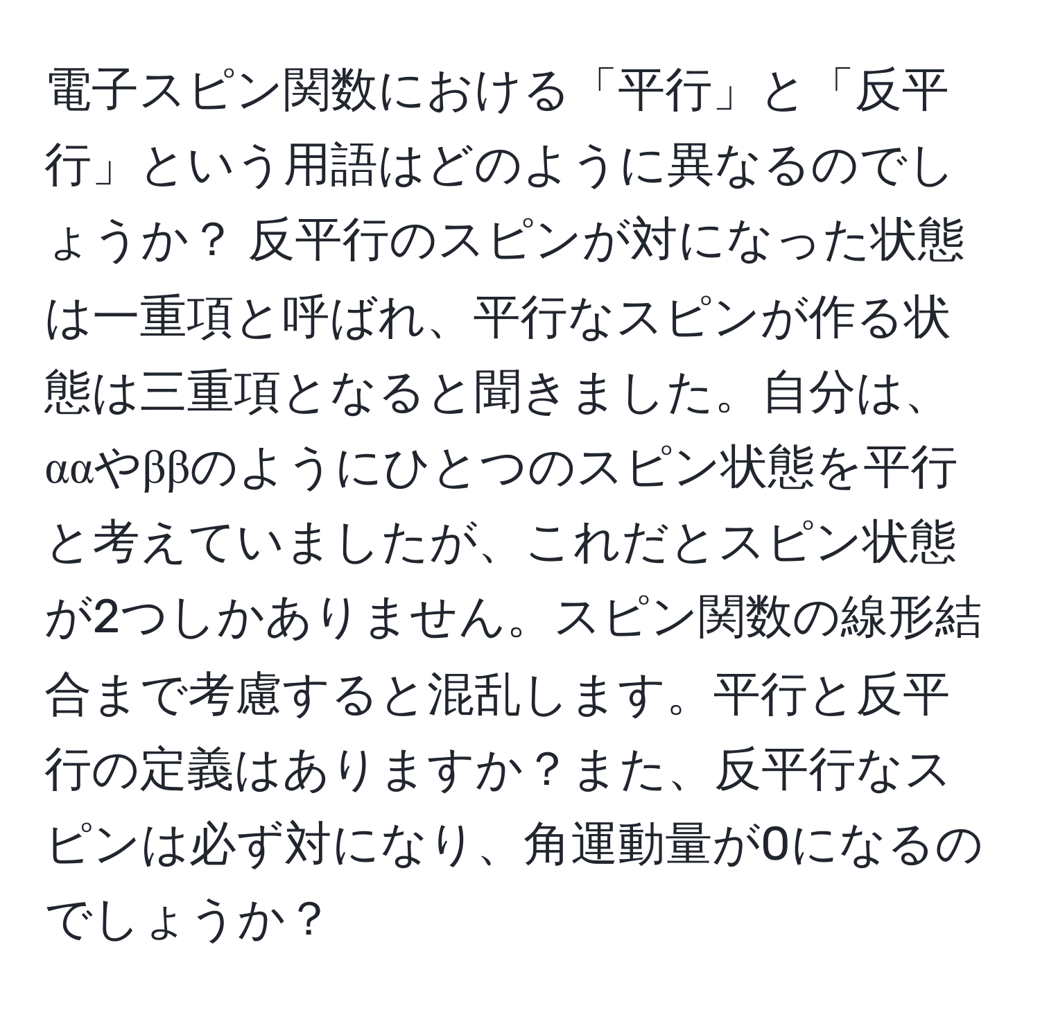 電子スピン関数における「平行」と「反平行」という用語はどのように異なるのでしょうか？ 反平行のスピンが対になった状態は一重項と呼ばれ、平行なスピンが作る状態は三重項となると聞きました。自分は、ααやββのようにひとつのスピン状態を平行と考えていましたが、これだとスピン状態が2つしかありません。スピン関数の線形結合まで考慮すると混乱します。平行と反平行の定義はありますか？また、反平行なスピンは必ず対になり、角運動量が0になるのでしょうか？