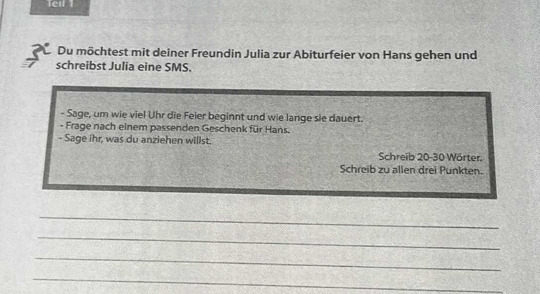 Teil 1 
Du möchtest mit deiner Freundin Julia zur Abiturfeier von Hans gehen und 
schreibst Julia eine SMS. 
- Sage, um wie viel Uhr die Feier beginnt und wie lange sie dauert. 
- Frage nach einem passenden Geschenk für Hans. 
- Sage ihr, was du anziehen willst. 
Schreib 20-30 Wörter. 
Schreib zu allen drei Punkten. 
_ 
_ 
_ 
_