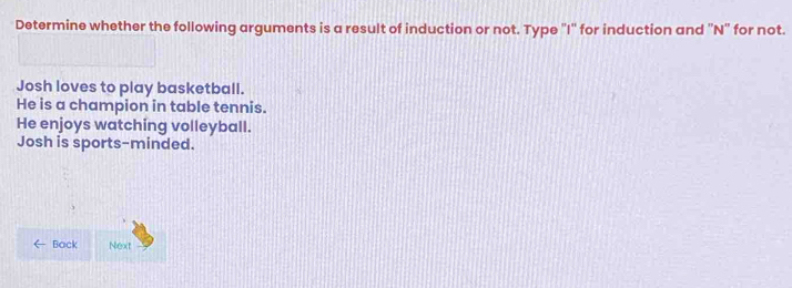 Determine whether the following arguments is a result of induction or not. Type "I" for induction and 'N' for not. 
Josh loves to play basketball. 
He is a champion in table tennis. 
He enjoys watching volleyball. 
Josh is sports-minded. 
Back Next